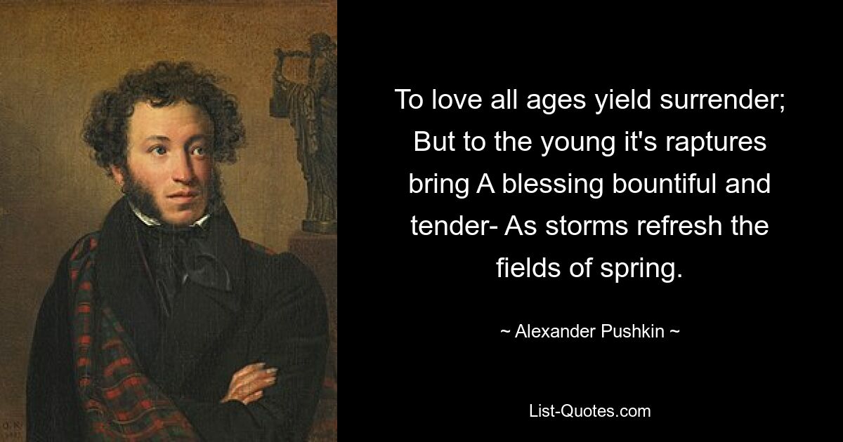 To love all ages yield surrender; But to the young it's raptures bring A blessing bountiful and tender- As storms refresh the fields of spring. — © Alexander Pushkin