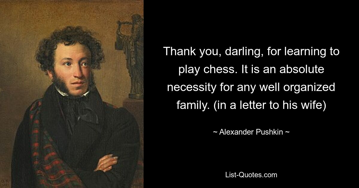 Thank you, darling, for learning to play chess. It is an absolute necessity for any well organized family. (in a letter to his wife) — © Alexander Pushkin