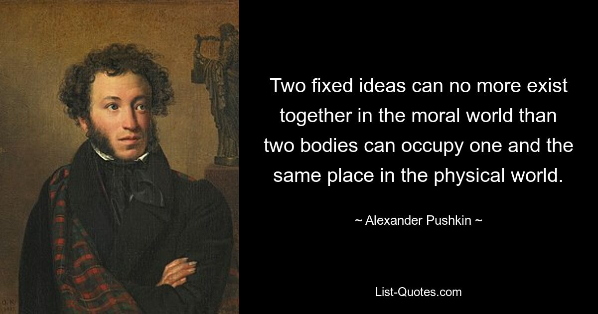 Two fixed ideas can no more exist together in the moral world than two bodies can occupy one and the same place in the physical world. — © Alexander Pushkin