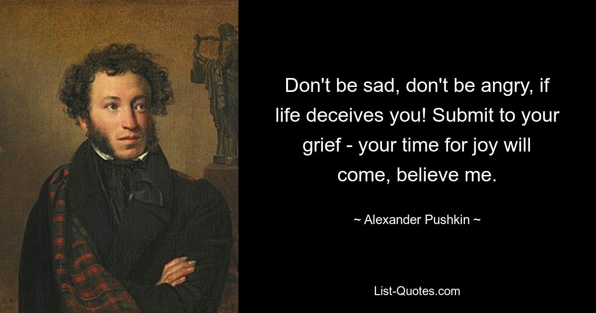 Don't be sad, don't be angry, if life deceives you! Submit to your grief - your time for joy will come, believe me. — © Alexander Pushkin