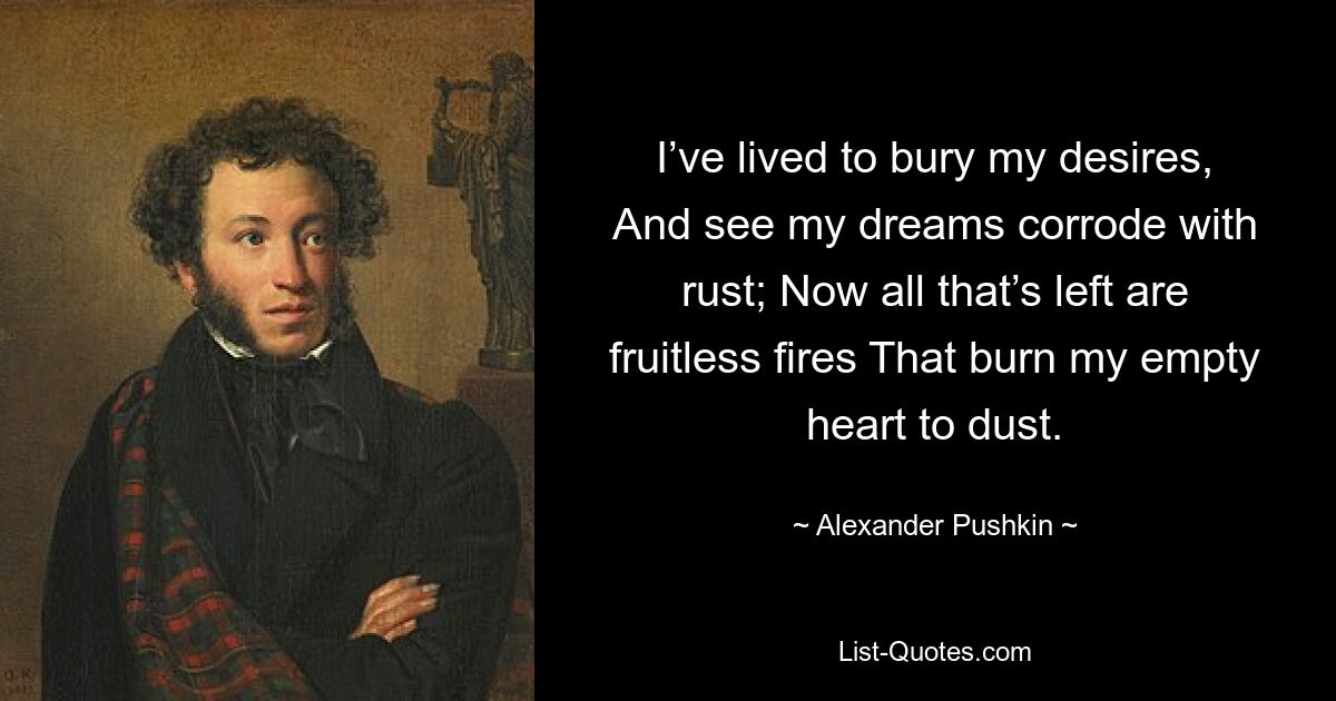 I’ve lived to bury my desires, And see my dreams corrode with rust; Now all that’s left are fruitless fires That burn my empty heart to dust. — © Alexander Pushkin