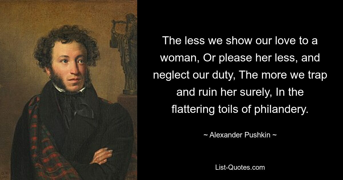 The less we show our love to a woman, Or please her less, and neglect our duty, The more we trap and ruin her surely, In the flattering toils of philandery. — © Alexander Pushkin