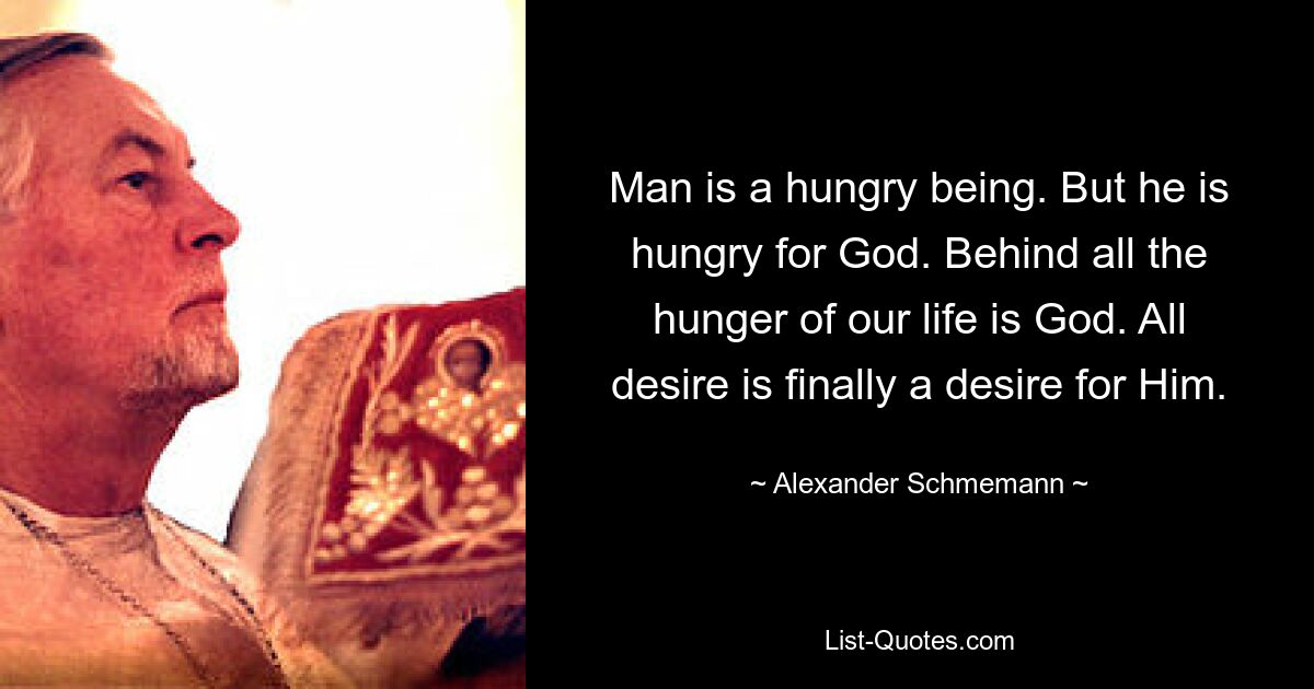 Man is a hungry being. But he is hungry for God. Behind all the hunger of our life is God. All desire is finally a desire for Him. — © Alexander Schmemann