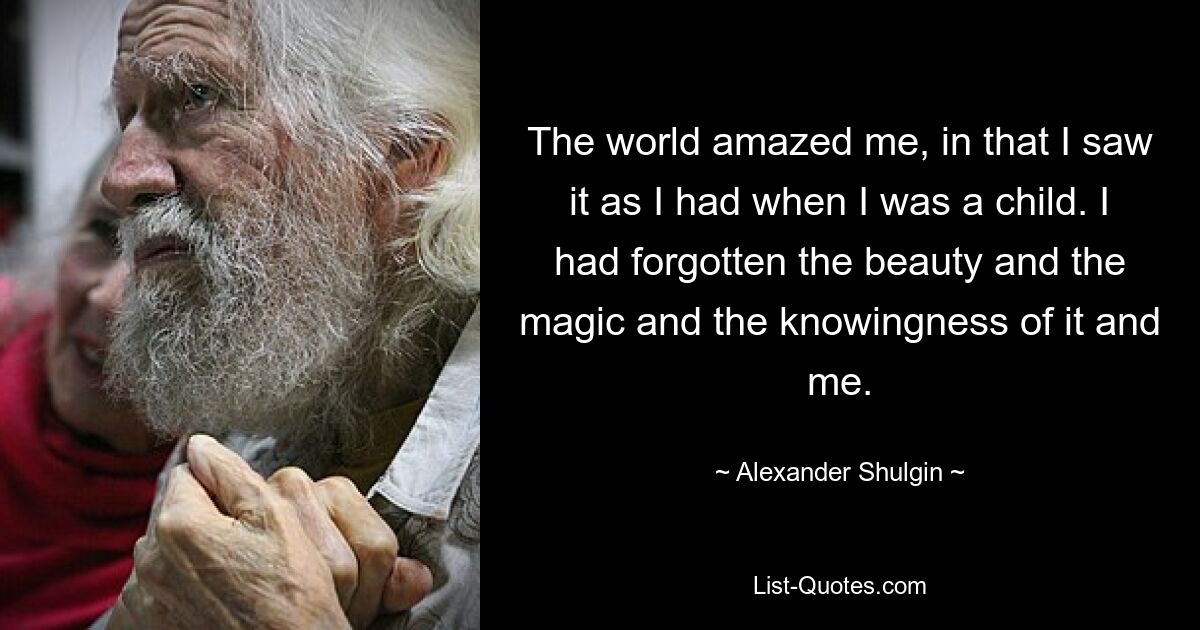 The world amazed me, in that I saw it as I had when I was a child. I had forgotten the beauty and the magic and the knowingness of it and me. — © Alexander Shulgin