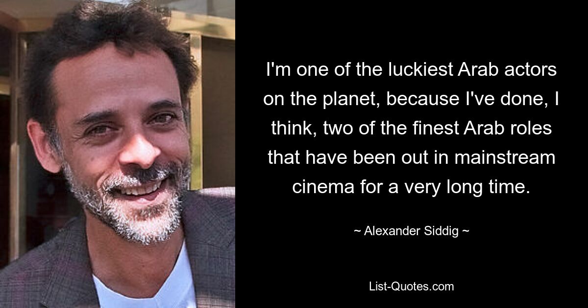 I'm one of the luckiest Arab actors on the planet, because I've done, I think, two of the finest Arab roles that have been out in mainstream cinema for a very long time. — © Alexander Siddig