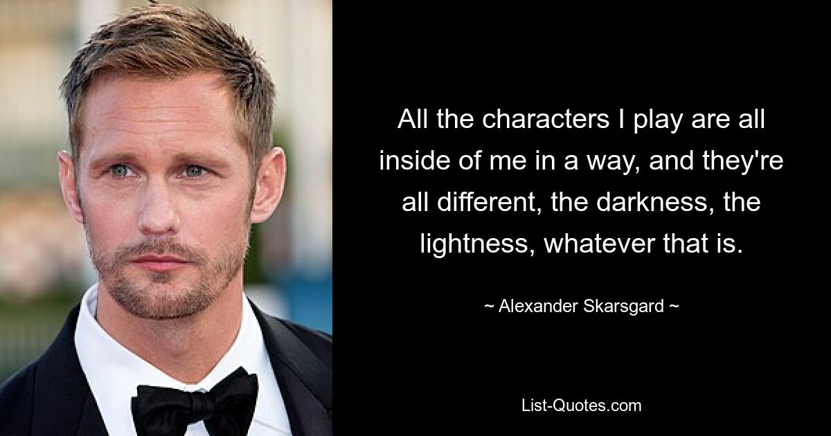 All the characters I play are all inside of me in a way, and they're all different, the darkness, the lightness, whatever that is. — © Alexander Skarsgard