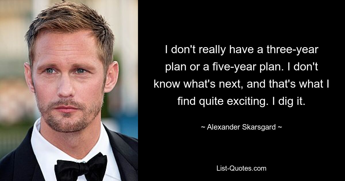 I don't really have a three-year plan or a five-year plan. I don't know what's next, and that's what I find quite exciting. I dig it. — © Alexander Skarsgard