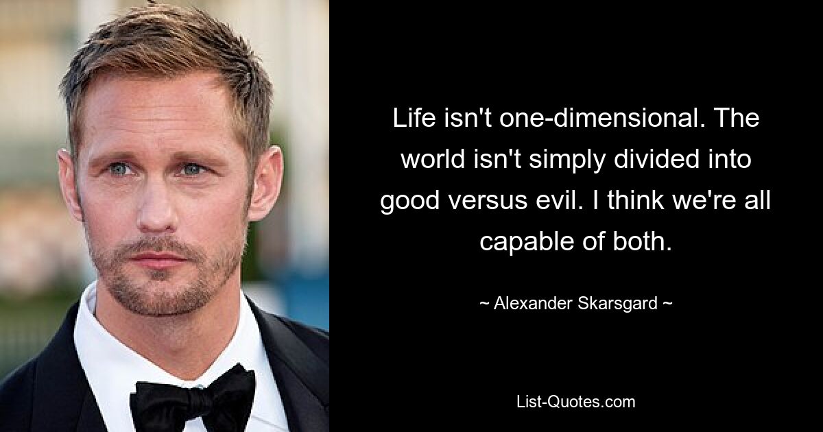 Life isn't one-dimensional. The world isn't simply divided into good versus evil. I think we're all capable of both. — © Alexander Skarsgard