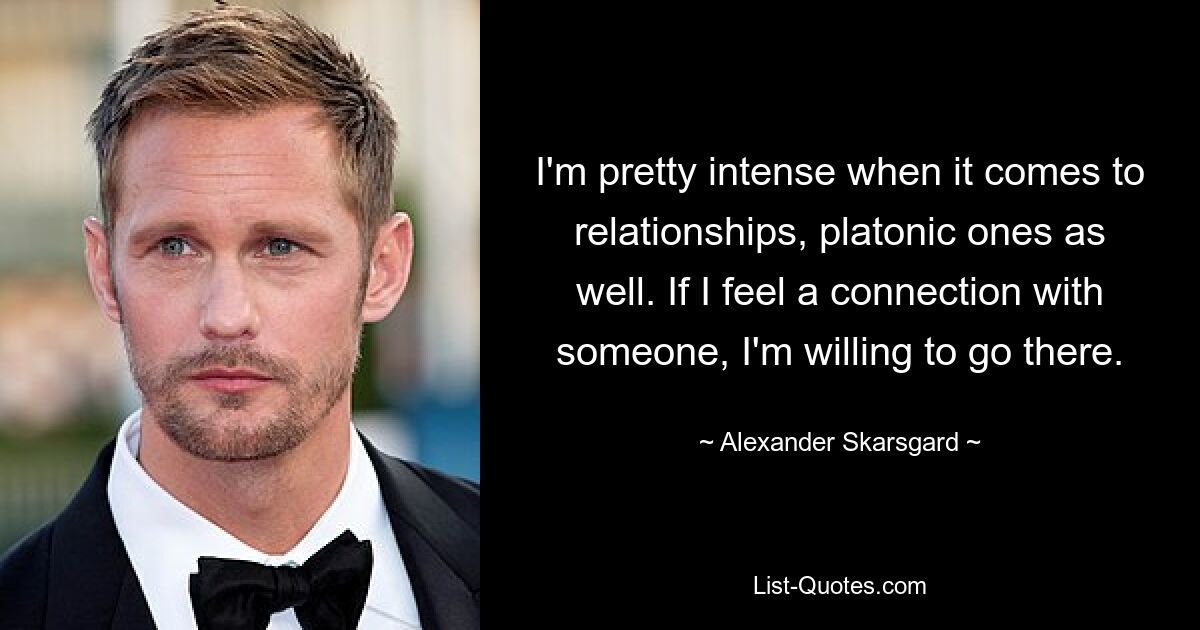 I'm pretty intense when it comes to relationships, platonic ones as well. If I feel a connection with someone, I'm willing to go there. — © Alexander Skarsgard