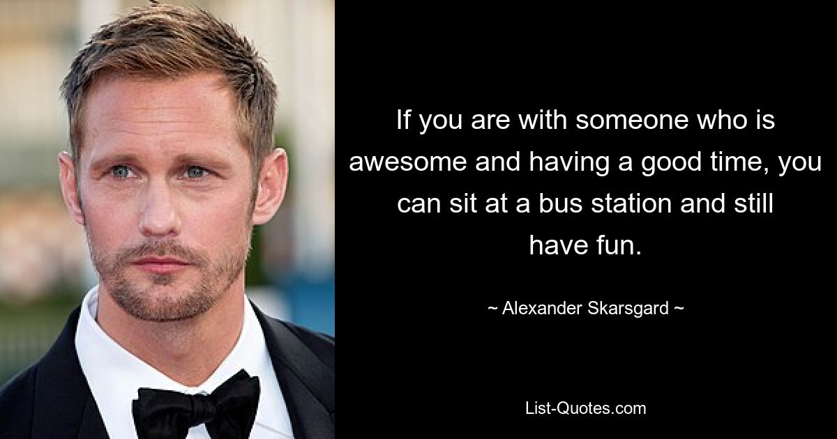 If you are with someone who is awesome and having a good time, you can sit at a bus station and still have fun. — © Alexander Skarsgard