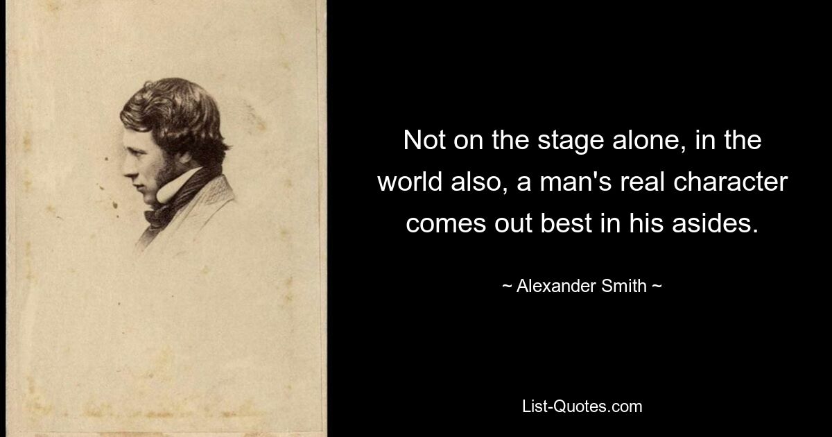 Not on the stage alone, in the world also, a man's real character comes out best in his asides. — © Alexander Smith