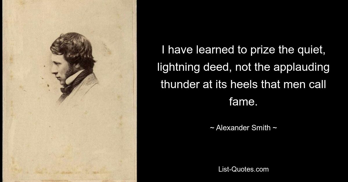 I have learned to prize the quiet, lightning deed, not the applauding thunder at its heels that men call fame. — © Alexander Smith