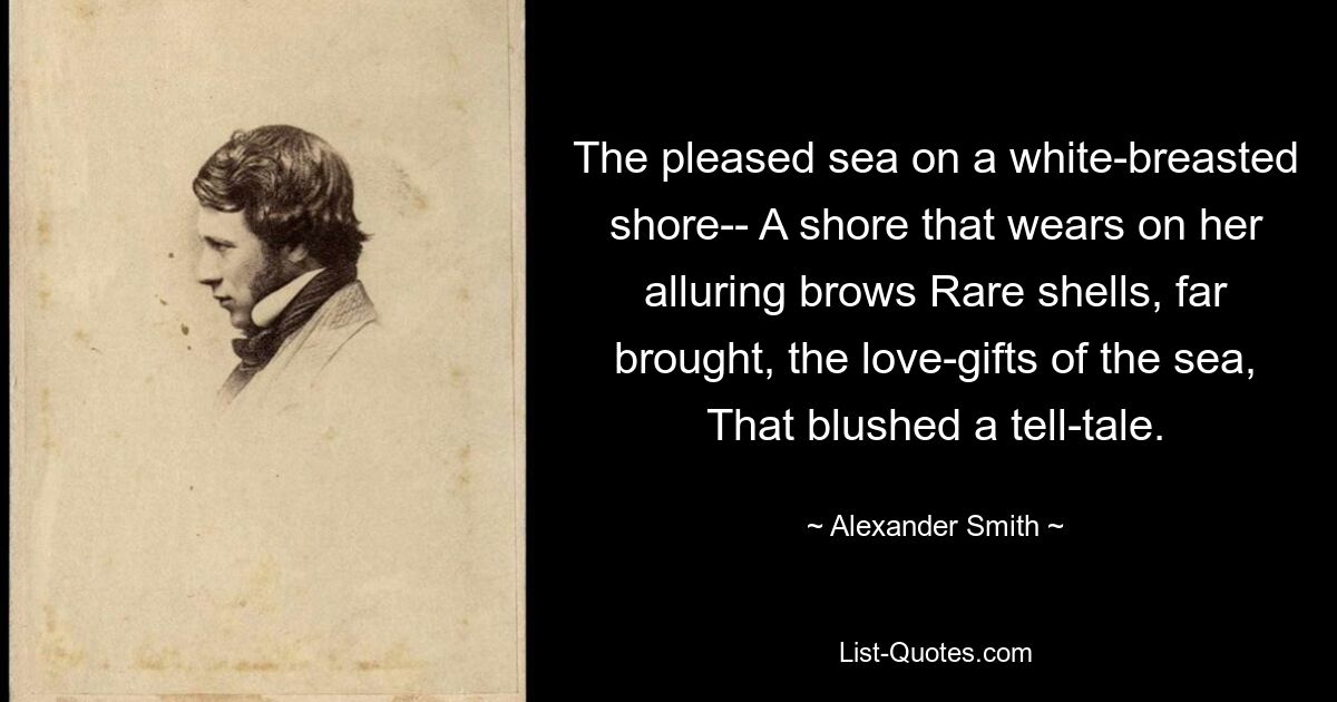 The pleased sea on a white-breasted shore-- A shore that wears on her alluring brows Rare shells, far brought, the love-gifts of the sea, That blushed a tell-tale. — © Alexander Smith