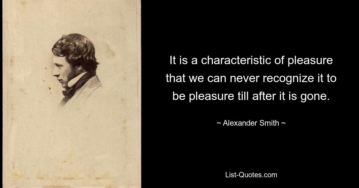 It is a characteristic of pleasure that we can never recognize it to be pleasure till after it is gone. — © Alexander Smith