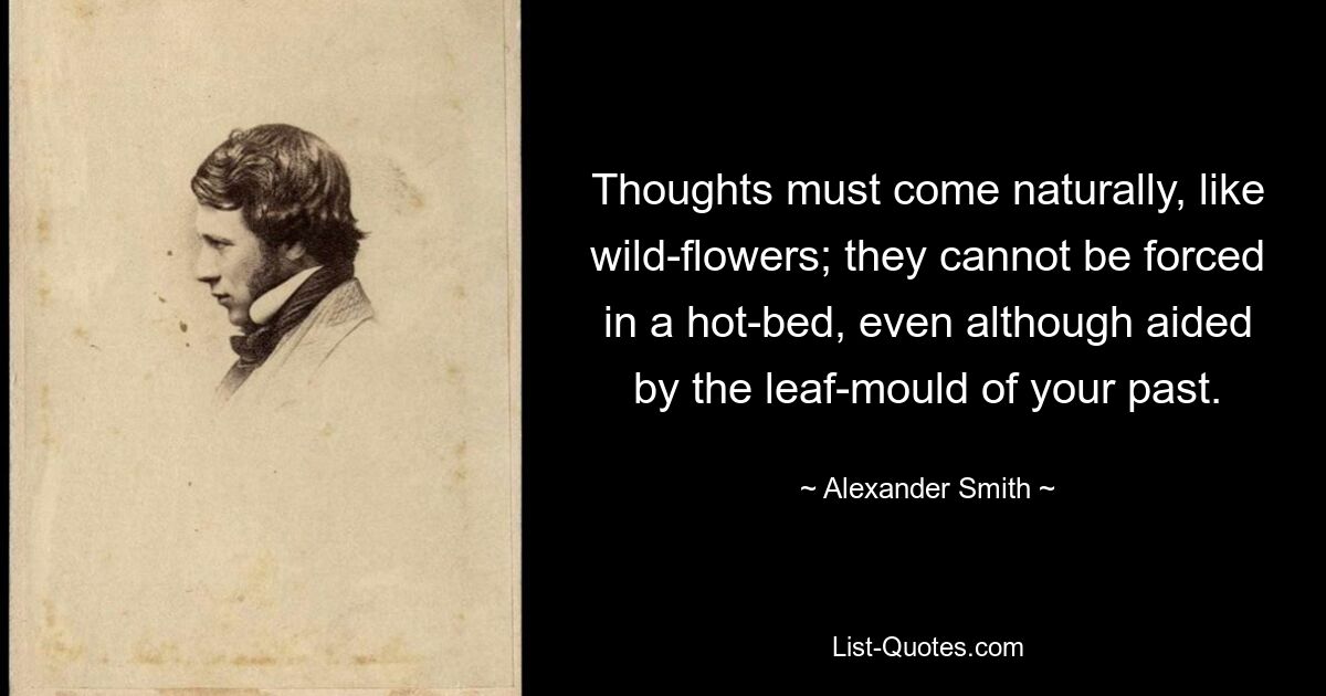 Thoughts must come naturally, like wild-flowers; they cannot be forced in a hot-bed, even although aided by the leaf-mould of your past. — © Alexander Smith