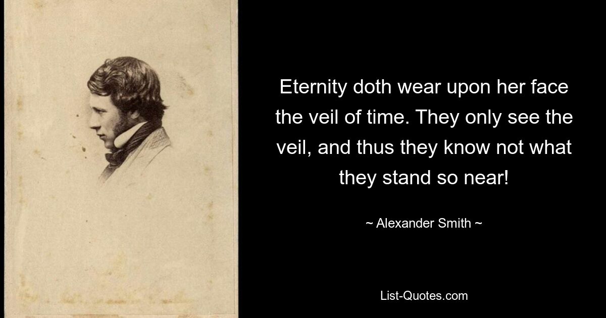 Eternity doth wear upon her face the veil of time. They only see the veil, and thus they know not what they stand so near! — © Alexander Smith