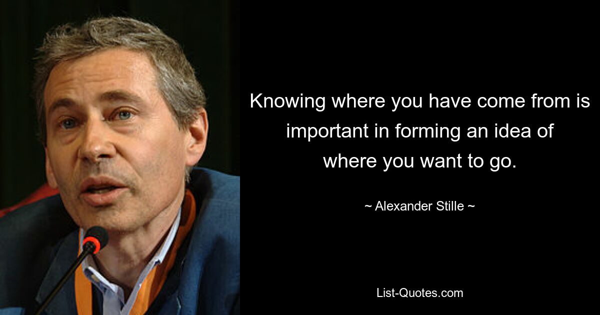 Knowing where you have come from is important in forming an idea of where you want to go. — © Alexander Stille