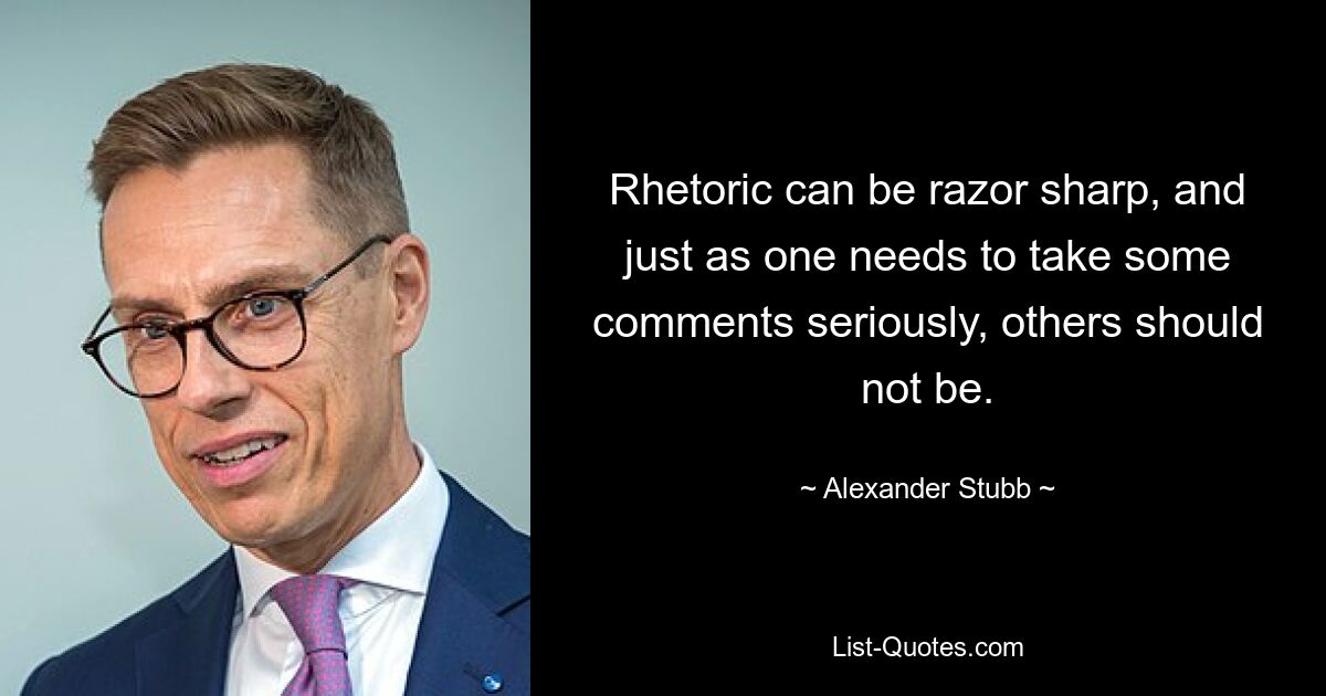 Rhetoric can be razor sharp, and just as one needs to take some comments seriously, others should not be. — © Alexander Stubb