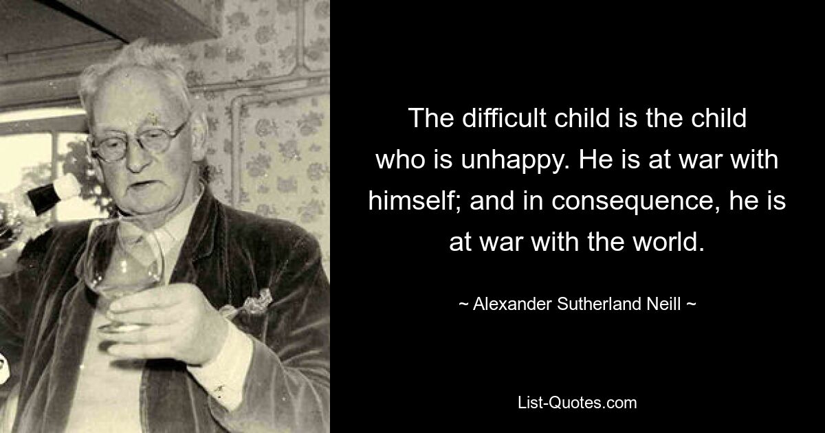 The difficult child is the child who is unhappy. He is at war with himself; and in consequence, he is at war with the world. — © Alexander Sutherland Neill