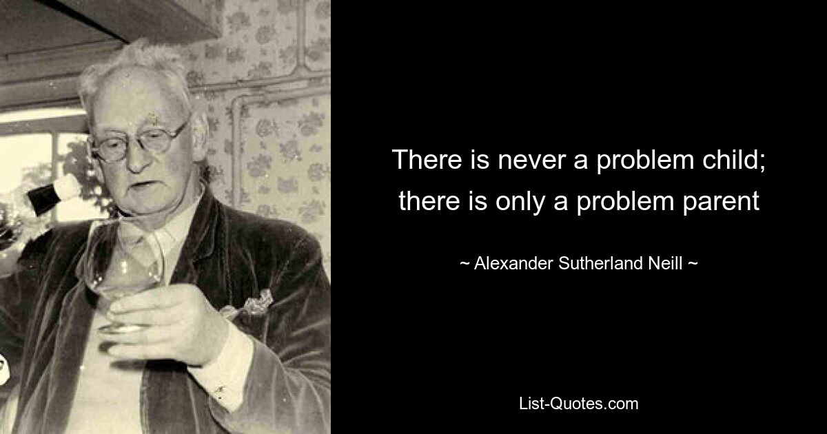 There is never a problem child; there is only a problem parent — © Alexander Sutherland Neill