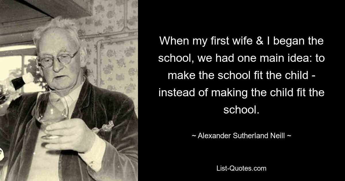 When my first wife & I began the school, we had one main idea: to make the school fit the child - instead of making the child fit the school. — © Alexander Sutherland Neill