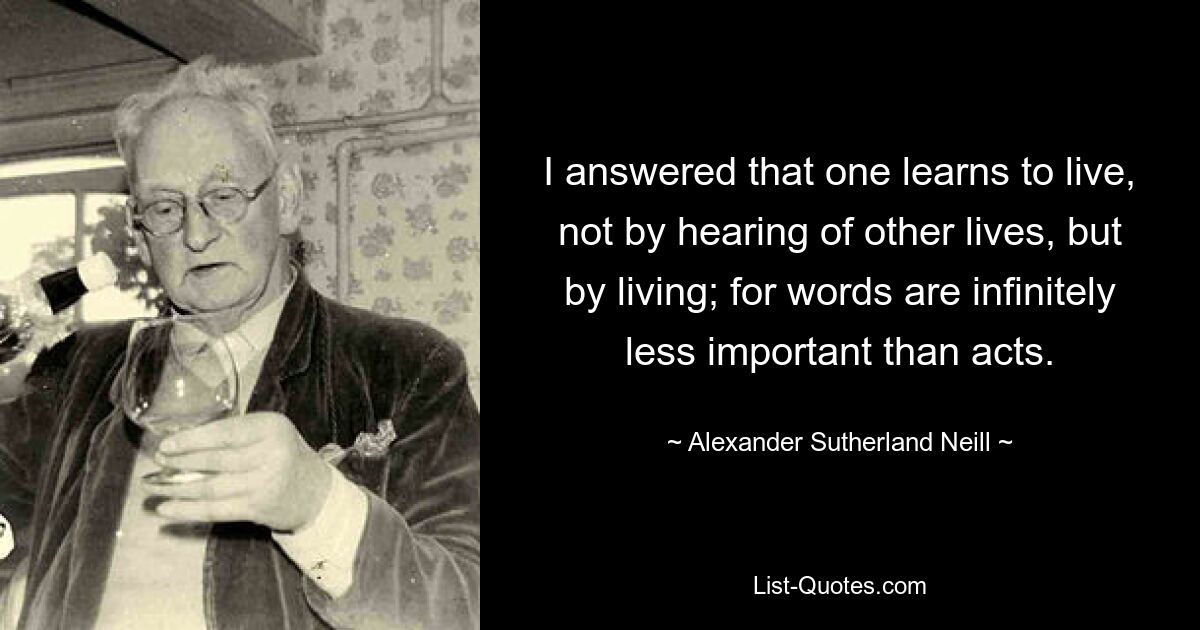 I answered that one learns to live, not by hearing of other lives, but by living; for words are infinitely less important than acts. — © Alexander Sutherland Neill