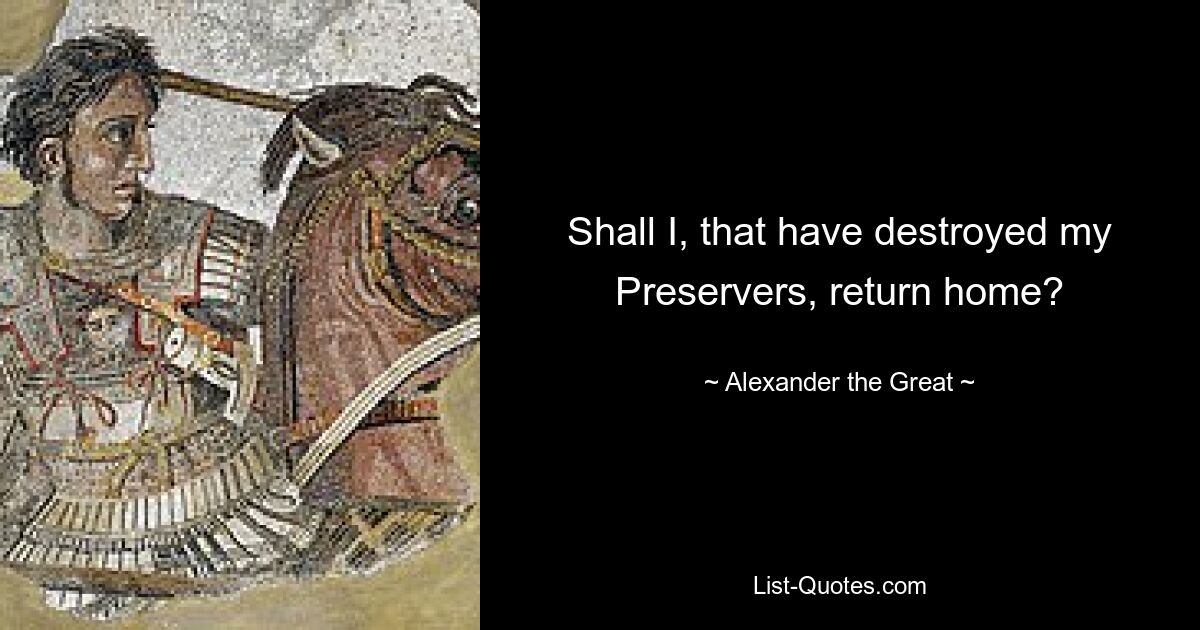 Shall I, that have destroyed my Preservers, return home? — © Alexander the Great