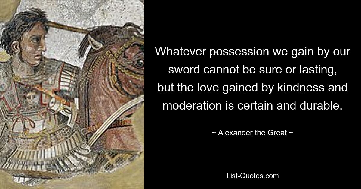 Whatever possession we gain by our sword cannot be sure or lasting, but the love gained by kindness and moderation is certain and durable. — © Alexander the Great