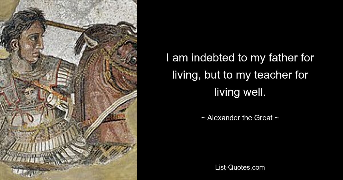 I am indebted to my father for living, but to my teacher for living well. — © Alexander the Great