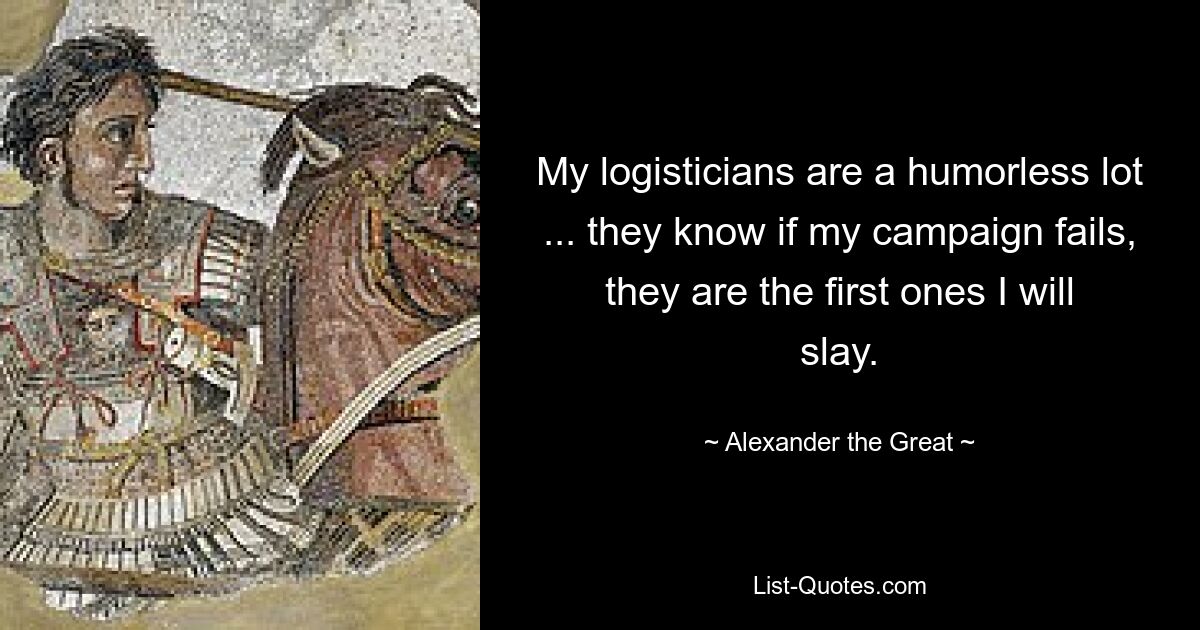 My logisticians are a humorless lot ... they know if my campaign fails, they are the first ones I will slay. — © Alexander the Great