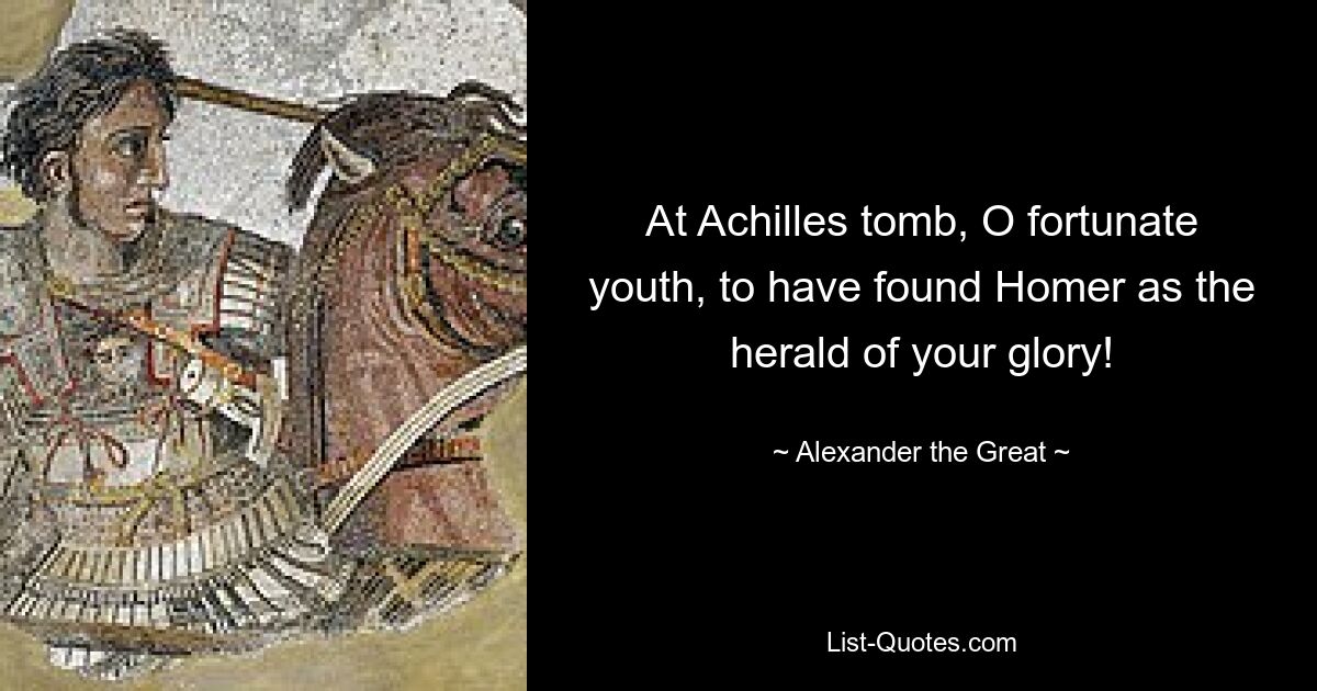 At Achilles tomb, O fortunate youth, to have found Homer as the herald of your glory! — © Alexander the Great