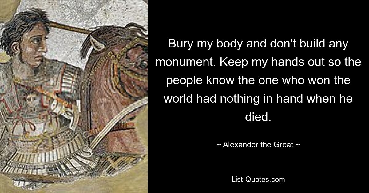 Bury my body and don't build any monument. Keep my hands out so the people know the one who won the world had nothing in hand when he died. — © Alexander the Great