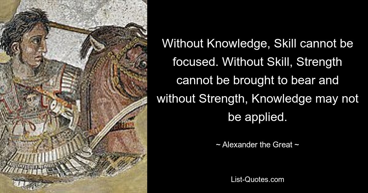 Without Knowledge, Skill cannot be focused. Without Skill, Strength cannot be brought to bear and without Strength, Knowledge may not be applied. — © Alexander the Great