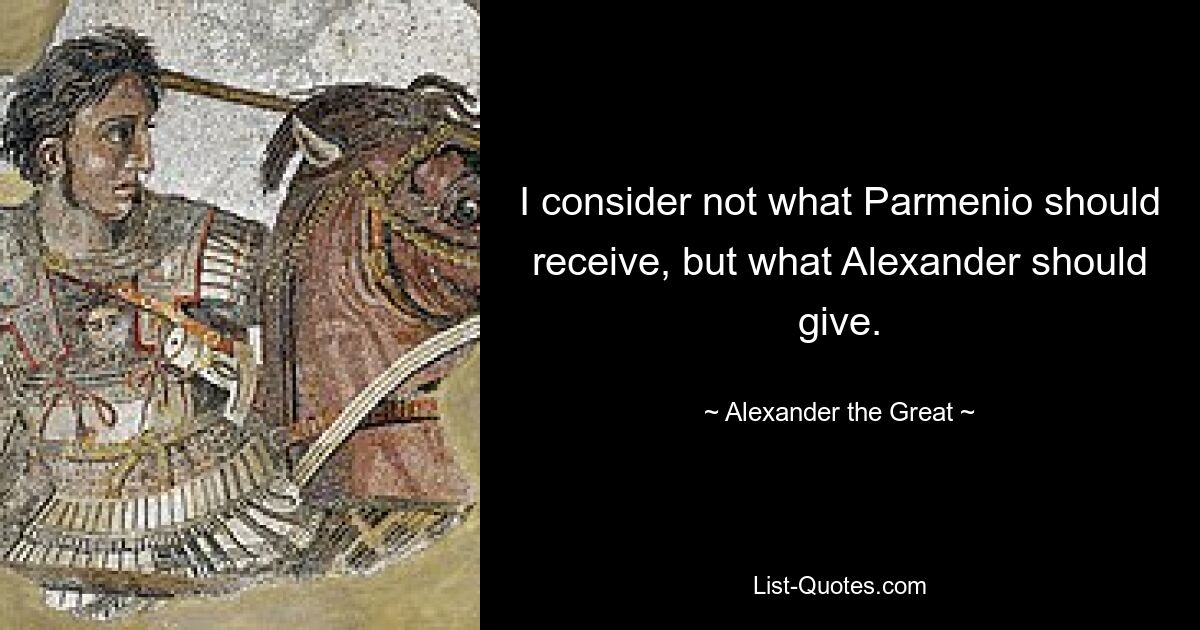 I consider not what Parmenio should receive, but what Alexander should give. — © Alexander the Great