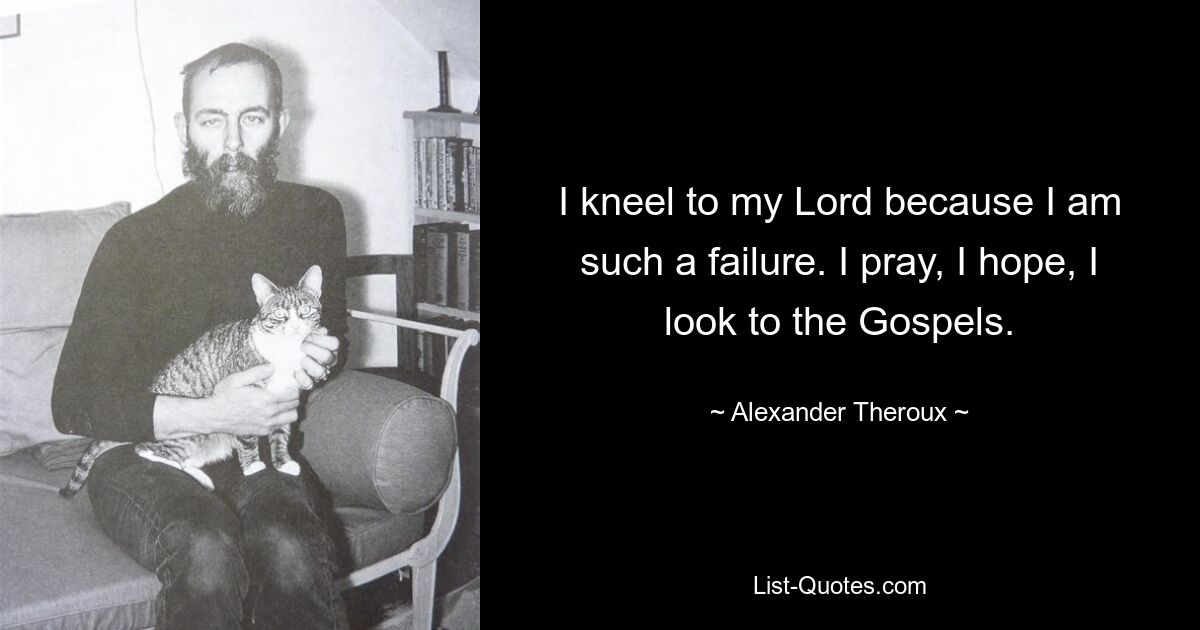 I kneel to my Lord because I am such a failure. I pray, I hope, I look to the Gospels. — © Alexander Theroux