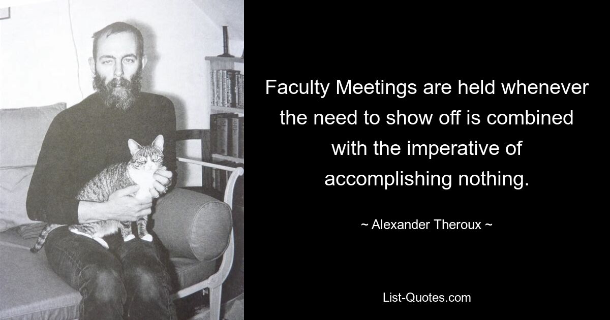 Faculty Meetings are held whenever the need to show off is combined with the imperative of accomplishing nothing. — © Alexander Theroux