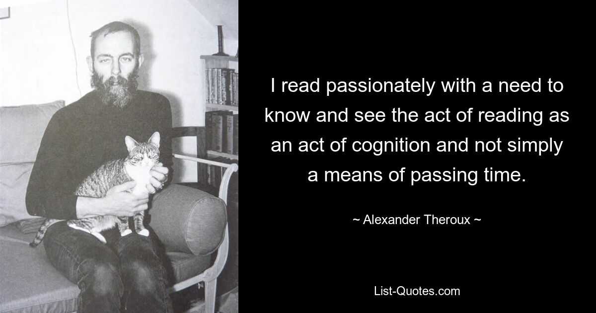 I read passionately with a need to know and see the act of reading as an act of cognition and not simply a means of passing time. — © Alexander Theroux