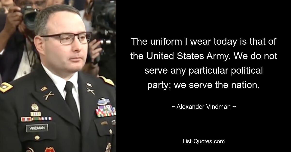 The uniform I wear today is that of the United States Army. We do not serve any particular political party; we serve the nation. — © Alexander Vindman