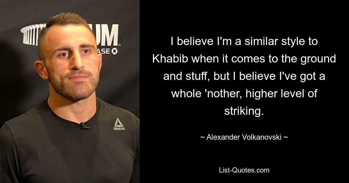 I believe I'm a similar style to Khabib when it comes to the ground and stuff, but I believe I've got a whole 'nother, higher level of striking. — © Alexander Volkanovski