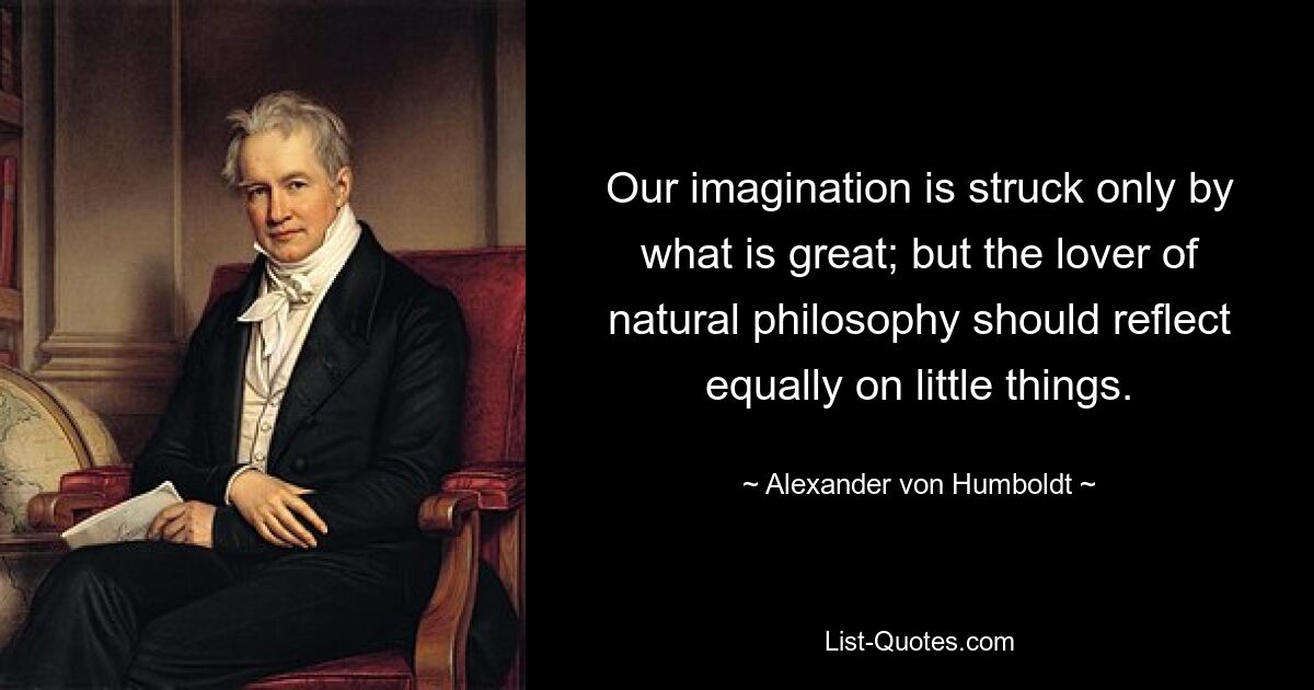 Our imagination is struck only by what is great; but the lover of natural philosophy should reflect equally on little things. — © Alexander von Humboldt