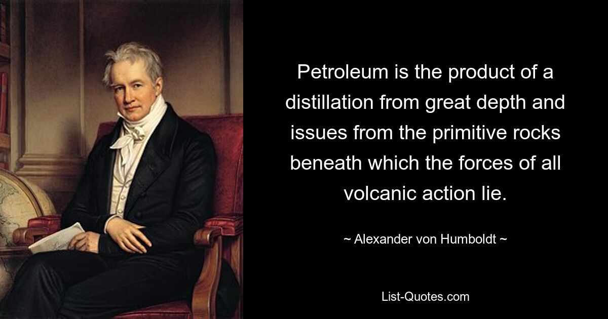 Petroleum is the product of a distillation from great depth and issues from the primitive rocks beneath which the forces of all volcanic action lie. — © Alexander von Humboldt