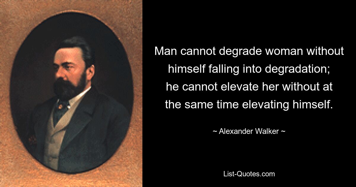 Man cannot degrade woman without himself falling into degradation; he cannot elevate her without at the same time elevating himself. — © Alexander Walker