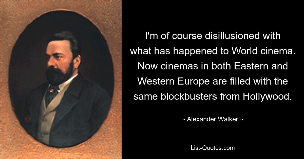 I'm of course disillusioned with what has happened to World cinema. Now cinemas in both Eastern and Western Europe are filled with the same blockbusters from Hollywood. — © Alexander Walker