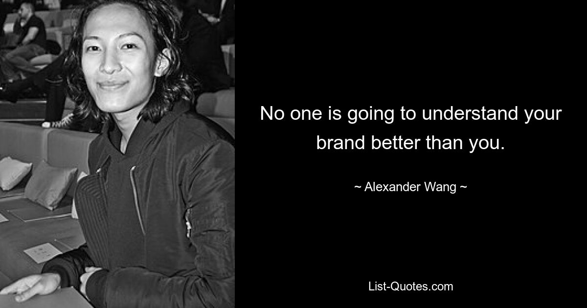 No one is going to understand your brand better than you. — © Alexander Wang