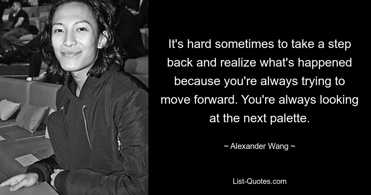 It's hard sometimes to take a step back and realize what's happened because you're always trying to move forward. You're always looking at the next palette. — © Alexander Wang