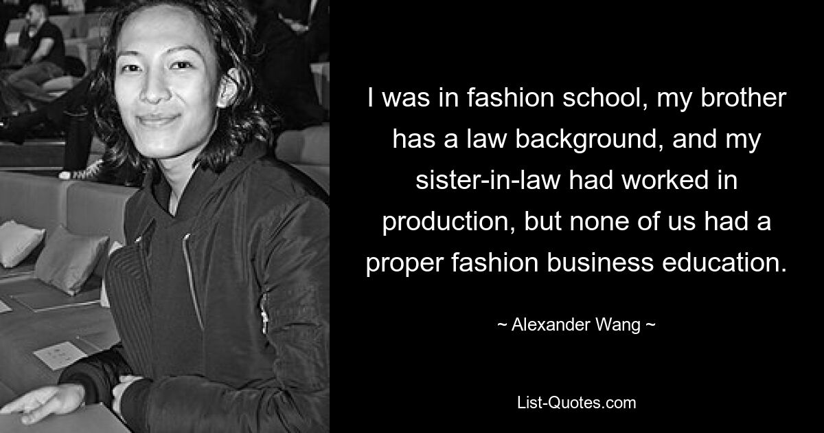 I was in fashion school, my brother has a law background, and my sister-in-law had worked in production, but none of us had a proper fashion business education. — © Alexander Wang