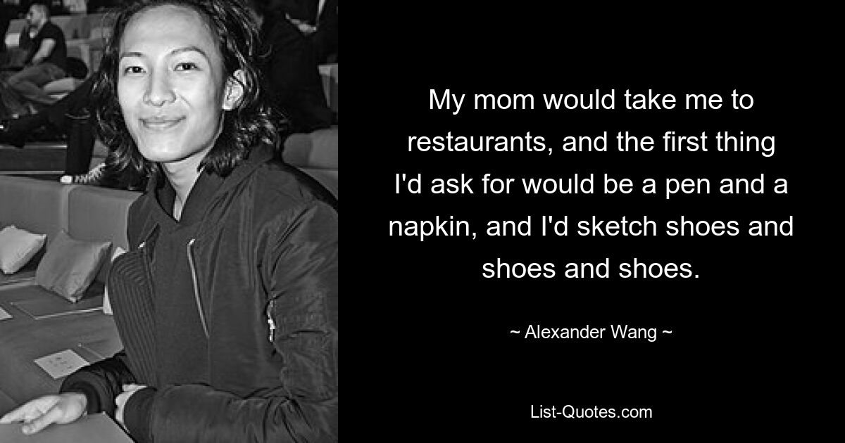 My mom would take me to restaurants, and the first thing I'd ask for would be a pen and a napkin, and I'd sketch shoes and shoes and shoes. — © Alexander Wang