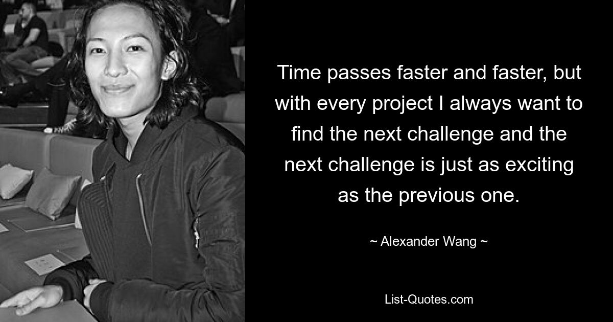 Time passes faster and faster, but with every project I always want to find the next challenge and the next challenge is just as exciting as the previous one. — © Alexander Wang