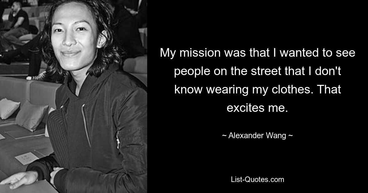 My mission was that I wanted to see people on the street that I don't know wearing my clothes. That excites me. — © Alexander Wang