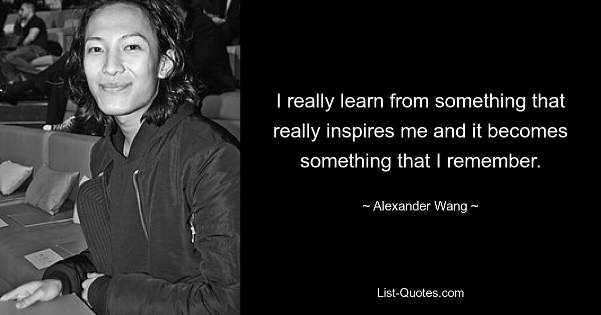 I really learn from something that really inspires me and it becomes something that I remember. — © Alexander Wang